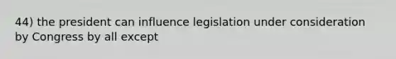 44) the president can influence legislation under consideration by Congress by all except