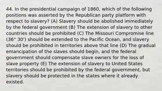 44. In the presidential campaign of 1860, which of the following positions was asserted by the Republican party platform with respect to slavery? (A) Slavery should be abolished immediately by the federal government (B) The extension of slavery to other countries should be prohibited (C) The Missouri Compromise line (36° 30') should be extended to the Pacific Ocean, and slavery should be prohibited in territories above that line (D) The gradual emancipation of the slaves should begin, and the federal government should compensate slave owners for the loss of slave property (E) The extension of slavery to United States territories should be prohibited by the federal government, but slavery should be protected in the states where it already existed.