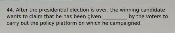 44. After the presidential election is over, the winning candidate wants to claim that he has been given __________ by the voters to carry out the policy platform on which he campaigned.