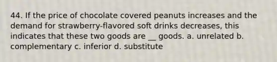 44. If the price of chocolate covered peanuts increases and the demand for strawberry-flavored soft drinks decreases, this indicates that these two goods are __ goods. a. unrelated b. complementary c. inferior d. substitute