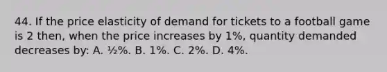 44. If the price elasticity of demand for tickets to a football game is 2 then, when the price increases by 1%, quantity demanded decreases by: A. ½%. B. 1%. C. 2%. D. 4%.