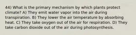 44) What is the primary mechanism by which plants protect climate? A) They emit water vapor into the air during transpiration. B) They lower the air temperature by absorbing heat. C) They take oxygen out of the air for respiration. D) They take carbon dioxide out of the air during photosynthesis.