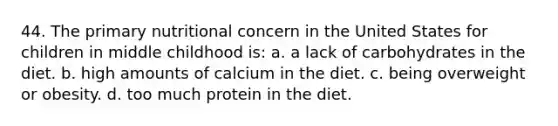 44. The primary nutritional concern in the United States for children in middle childhood is: a. a lack of carbohydrates in the diet. b. high amounts of calcium in the diet. c. being overweight or obesity. d. too much protein in the diet.