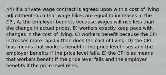 44) If a private wage contract is agreed upon with a cost of living adjustment such that wage hikes are equal to increases in the CPI, A) the employer benefits because wages will rise less than the change in actual prices. B) workers exactly keep pace with changes in the cost of living. C) workers benefit because the CPI increases more rapidly than does the cost of living. D) the CPI bias means that workers benefit if the price level rises and the employer benefits if the price level falls. E) the CPI bias means that workers benefit if the price level falls and the employer benefits if the price level rises.