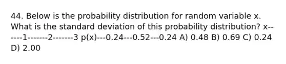 44. Below is the probability distribution for random variable x. What is the <a href='https://www.questionai.com/knowledge/kqGUr1Cldy-standard-deviation' class='anchor-knowledge'>standard deviation</a> of this probability distribution? x------1-------2-------3 p(x)---0.24---0.52---0.24 A) 0.48 B) 0.69 C) 0.24 D) 2.00