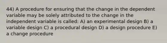 44) A procedure for ensuring that the change in the dependent variable may be solely attributed to the change in the independent variable is called: A) an experimental design B) a variable design C) a procedural design D) a design procedure E) a change procedure