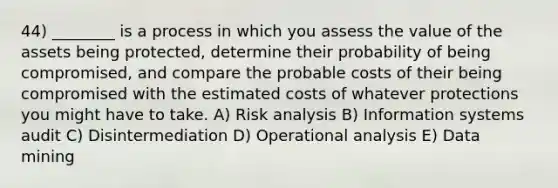 44) ________ is a process in which you assess the value of the assets being protected, determine their probability of being compromised, and compare the probable costs of their being compromised with the estimated costs of whatever protections you might have to take. A) Risk analysis B) Information systems audit C) Disintermediation D) Operational analysis E) Data mining