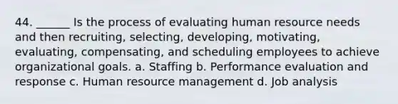 44. ______ Is the process of evaluating human resource needs and then recruiting, selecting, developing, motivating, evaluating, compensating, and scheduling employees to achieve organizational goals. a. Staffing b. Performance evaluation and response c. Human resource management d. Job analysis