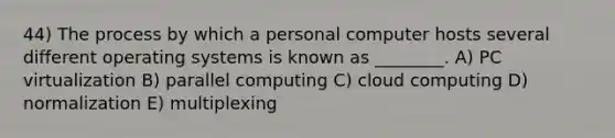 44) The process by which a personal computer hosts several different operating systems is known as ________. A) PC virtualization B) parallel computing C) cloud computing D) normalization E) multiplexing