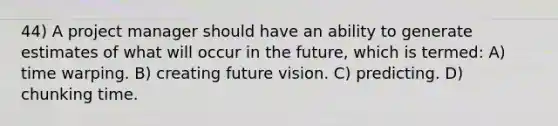 44) A project manager should have an ability to generate estimates of what will occur in the future, which is termed: A) time warping. B) creating future vision. C) predicting. D) chunking time.