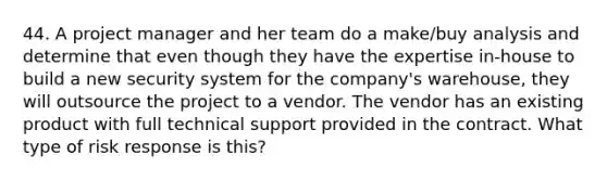 44. A project manager and her team do a make/buy analysis and determine that even though they have the expertise in-house to build a new security system for the company's warehouse, they will outsource the project to a vendor. The vendor has an existing product with full technical support provided in the contract. What type of risk response is this?