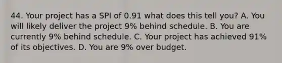 44. Your project has a SPI of 0.91 what does this tell you? A. You will likely deliver the project 9% behind schedule. B. You are currently 9% behind schedule. C. Your project has achieved 91% of its objectives. D. You are 9% over budget.