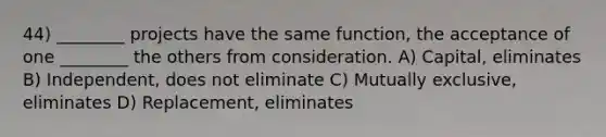 44) ________ projects have the same function, the acceptance of one ________ the others from consideration. A) Capital, eliminates B) Independent, does not eliminate C) Mutually exclusive, eliminates D) Replacement, eliminates