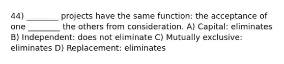 44) ________ projects have the same function: the acceptance of one ________ the others from consideration. A) Capital: eliminates B) Independent: does not eliminate C) Mutually exclusive: eliminates D) Replacement: eliminates