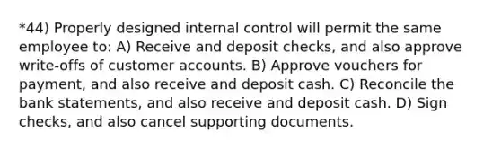 *44) Properly designed internal control will permit the same employee to: A) Receive and deposit checks, and also approve write-offs of customer accounts. B) Approve vouchers for payment, and also receive and deposit cash. C) Reconcile the bank statements, and also receive and deposit cash. D) Sign checks, and also cancel supporting documents.