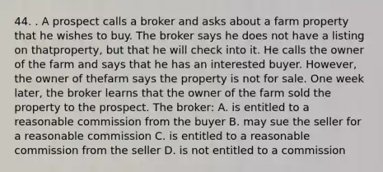 44. . A prospect calls a broker and asks about a farm property that he wishes to buy. The broker says he does not have a listing on thatproperty, but that he will check into it. He calls the owner of the farm and says that he has an interested buyer. However, the owner of thefarm says the property is not for sale. One week later, the broker learns that the owner of the farm sold the property to the prospect. The broker: A. is entitled to a reasonable commission from the buyer B. may sue the seller for a reasonable commission C. is entitled to a reasonable commission from the seller D. is not entitled to a commission