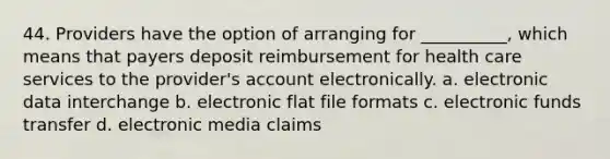 44. Providers have the option of arranging for __________, which means that payers deposit reimbursement for health care services to the provider's account electronically. a. electronic data interchange b. electronic flat file formats c. electronic funds transfer d. electronic media claims