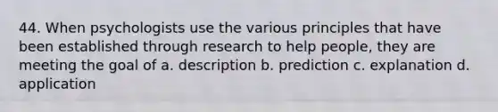 44. When psychologists use the various principles that have been established through research to help people, they are meeting the goal of a. description b. prediction c. explanation d. application