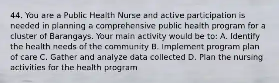 44. You are a Public Health Nurse and active participation is needed in planning a comprehensive public health program for a cluster of Barangays. Your main activity would be to: A. Identify the health needs of the community B. Implement program plan of care C. Gather and analyze data collected D. Plan the nursing activities for the health program