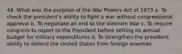 44. What was the purpose of the War Powers Act of 1973 a. To check the president's ability to fight a war without congressional approval b. To negotiate an end to the Vietnam War c. To require congress to report to the President before setting its annual budget for military expenditures d. To strengthen the president ability to defend the United States from foreign enemies