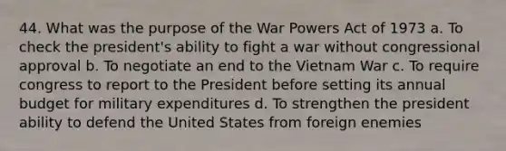 44. What was the purpose of the War Powers Act of 1973 a. To check the president's ability to fight a war without congressional approval b. To negotiate an end to the Vietnam War c. To require congress to report to the President before setting its annual budget for military expenditures d. To strengthen the president ability to defend the United States from foreign enemies