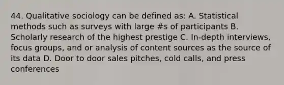 44. Qualitative sociology can be defined as: A. Statistical methods such as surveys with large #s of participants B. Scholarly research of the highest prestige C. In-depth interviews, focus groups, and or analysis of content sources as the source of its data D. Door to door sales pitches, cold calls, and press conferences