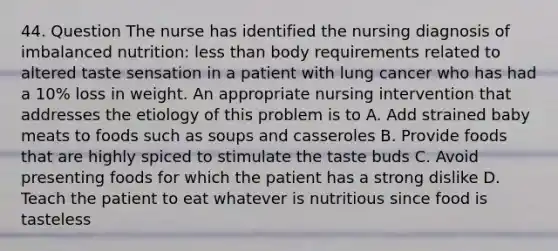 44. Question The nurse has identified the nursing diagnosis of imbalanced nutrition: less than body requirements related to altered taste sensation in a patient with lung cancer who has had a 10% loss in weight. An appropriate nursing intervention that addresses the etiology of this problem is to A. Add strained baby meats to foods such as soups and casseroles B. Provide foods that are highly spiced to stimulate the taste buds C. Avoid presenting foods for which the patient has a strong dislike D. Teach the patient to eat whatever is nutritious since food is tasteless