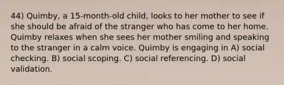 44) Quimby, a 15-month-old child, looks to her mother to see if she should be afraid of the stranger who has come to her home. Quimby relaxes when she sees her mother smiling and speaking to the stranger in a calm voice. Quimby is engaging in A) social checking. B) social scoping. C) social referencing. D) social validation.