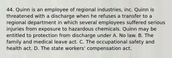 44. Quinn is an employee of regional industries, inc. Quinn is threatened with a discharge when he refuses a transfer to a regional department in which several employees suffered serious injuries from exposure to hazardous chemicals. Quinn may be entitled to protection from discharge under A. No law. B. The family and medical leave act. C. The occupational safety and health act. D. The state workers' compensation act.