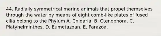 44. Radially symmetrical marine animals that propel themselves through the water by means of eight comb-like plates of fused cilia belong to the Phylum A. Cnidaria. B. Ctenophora. C. Platyhelminthes. D. Eumetazoan. E. Parazoa.