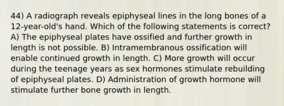 44) A radiograph reveals epiphyseal lines in the long bones of a 12-year-old's hand. Which of the following statements is correct? A) The epiphyseal plates have ossified and further growth in length is not possible. B) Intramembranous ossification will enable continued growth in length. C) More growth will occur during the teenage years as sex hormones stimulate rebuilding of epiphyseal plates. D) Administration of growth hormone will stimulate further <a href='https://www.questionai.com/knowledge/ki4t7AlC39-bone-growth' class='anchor-knowledge'>bone growth</a> in length.