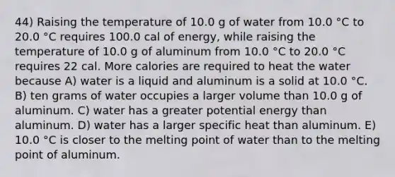 44) Raising the temperature of 10.0 g of water from 10.0 °C to 20.0 °C requires 100.0 cal of energy, while raising the temperature of 10.0 g of aluminum from 10.0 °C to 20.0 °C requires 22 cal. More calories are required to heat the water because A) water is a liquid and aluminum is a solid at 10.0 °C. B) ten grams of water occupies a larger volume than 10.0 g of aluminum. C) water has a greater potential energy than aluminum. D) water has a larger specific heat than aluminum. E) 10.0 °C is closer to the melting point of water than to the melting point of aluminum.