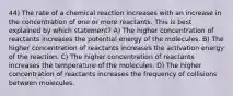 44) The rate of a chemical reaction increases with an increase in the concentration of one or more reactants. This is best explained by which statement? A) The higher concentration of reactants increases the potential energy of the molecules. B) The higher concentration of reactants increases the activation energy of the reaction. C) The higher concentration of reactants increases the temperature of the molecules. D) The higher concentration of reactants increases the frequency of collisions between molecules.