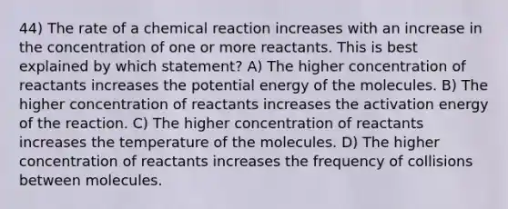 44) The rate of a chemical reaction increases with an increase in the concentration of one or more reactants. This is best explained by which statement? A) The higher concentration of reactants increases the potential energy of the molecules. B) The higher concentration of reactants increases the activation energy of the reaction. C) The higher concentration of reactants increases the temperature of the molecules. D) The higher concentration of reactants increases the frequency of collisions between molecules.