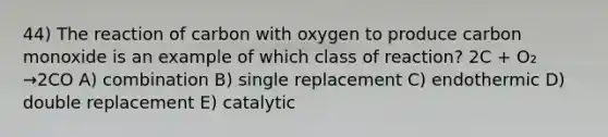 44) The reaction of carbon with oxygen to produce carbon monoxide is an example of which class of reaction? 2C + O₂ →2CO A) combination B) single replacement C) endothermic D) double replacement E) catalytic