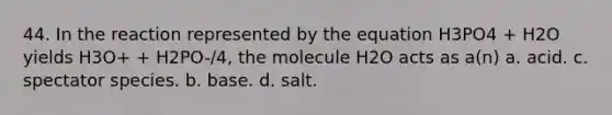 44. In the reaction represented by the equation H3PO4 + H2O yields H3O+ + H2PO-/4, the molecule H2O acts as a(n) a. acid. c. spectator species. b. base. d. salt.