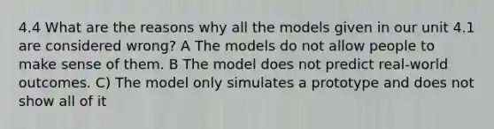 4.4 What are the reasons why all the models given in our unit 4.1 are considered wrong? A The models do not allow people to make sense of them. B The model does not predict real-world outcomes. C) The model only simulates a prototype and does not show all of it