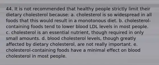 44. It is not recommended that healthy people strictly limit their dietary cholesterol because: a. cholesterol is so widespread in all foods that this would result in a monotonous diet. b. cholesterol-containing foods tend to lower blood LDL levels in most people. c. cholesterol is an essential nutrient, though required in only small amounts. d. blood cholesterol levels, though greatly affected by dietary cholesterol, are not really important. e. cholesterol-containing foods have a minimal effect on blood cholesterol in most people.