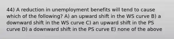 44) A reduction in unemployment benefits will tend to cause which of the following? A) an upward shift in the WS curve B) a downward shift in the WS curve C) an upward shift in the PS curve D) a downward shift in the PS curve E) none of the above