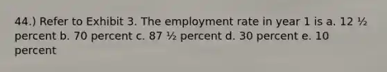 44.) Refer to Exhibit 3. The employment rate in year 1 is a. 12 ½ percent b. 70 percent c. 87 ½ percent d. 30 percent e. 10 percent