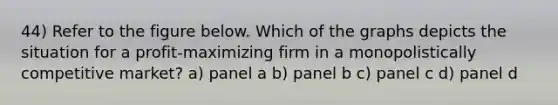 44) Refer to the figure below. Which of the graphs depicts the situation for a profit-maximizing firm in a monopolistically competitive market? a) panel a b) panel b c) panel c d) panel d