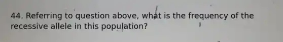 44. Referring to question above, what is the frequency of the recessive allele in this population?