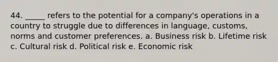 44. _____ refers to the potential for a company's operations in a country to struggle due to differences in language, customs, norms and customer preferences. a. Business risk b. Lifetime risk c. Cultural risk d. Political risk e. Economic risk