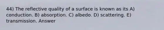 44) The reflective quality of a surface is known as its A) conduction. B) absorption. C) albedo. D) scattering. E) transmission. Answer