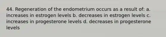 44. Regeneration of the endometrium occurs as a result of: a. increases in estrogen levels b. decreases in estrogen levels c. increases in progesterone levels d. decreases in progesterone levels