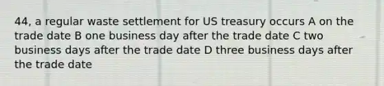 44, a regular waste settlement for US treasury occurs A on the trade date B one business day after the trade date C two business days after the trade date D three business days after the trade date