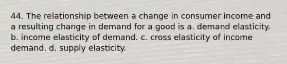 44. The relationship between a change in consumer income and a resulting change in demand for a good is a. demand elasticity. b. income elasticity of demand. c. cross elasticity of income demand. d. supply elasticity.