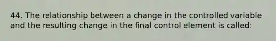 44. The relationship between a change in the controlled variable and the resulting change in the final control element is called: