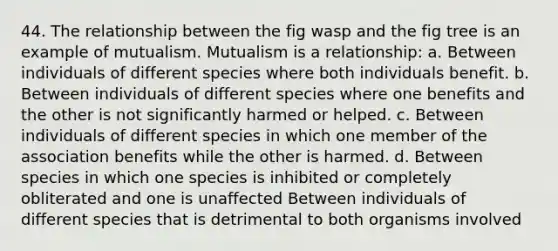 44. The relationship between the fig wasp and the fig tree is an example of mutualism. Mutualism is a relationship: a. Between individuals of different species where both individuals benefit. b. Between individuals of different species where one benefits and the other is not significantly harmed or helped. c. Between individuals of different species in which one member of the association benefits while the other is harmed. d. Between species in which one species is inhibited or completely obliterated and one is unaffected Between individuals of different species that is detrimental to both organisms involved
