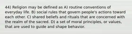 44) Religion may be defined as A) routine conventions of everyday life. B) social rules that govern people's actions toward each other. C) shared beliefs and rituals that are concerned with the realm of the sacred. D) a set of moral principles, or values, that are used to guide and shape behavior.